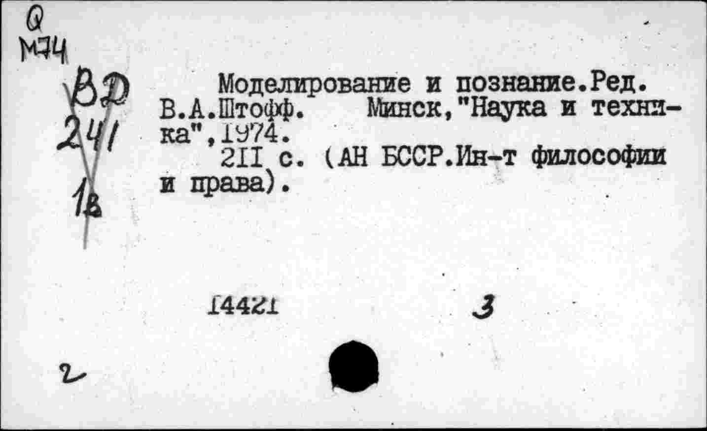 ﻿б?
АТ) Моделирование и познание.Ред.
■ В.А.Штофф. Минск,"Наука и техни-^//7 ка’’,1У74.
211 с. (АН БССР.Ин-т философии у и права).